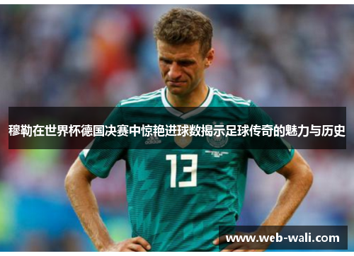 穆勒在世界杯德国决赛中惊艳进球数揭示足球传奇的魅力与历史