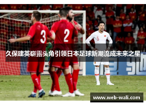 久保建英崭露头角引领日本足球新潮流成未来之星