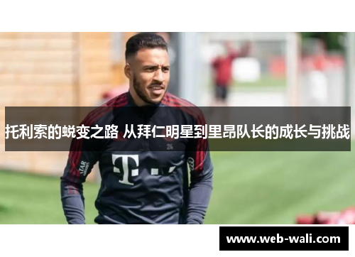 托利索的蜕变之路 从拜仁明星到里昂队长的成长与挑战