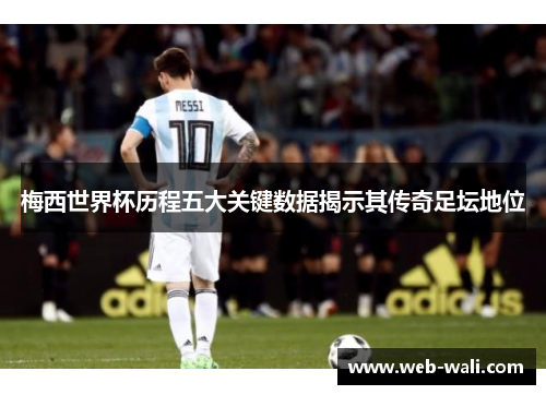 梅西世界杯历程五大关键数据揭示其传奇足坛地位