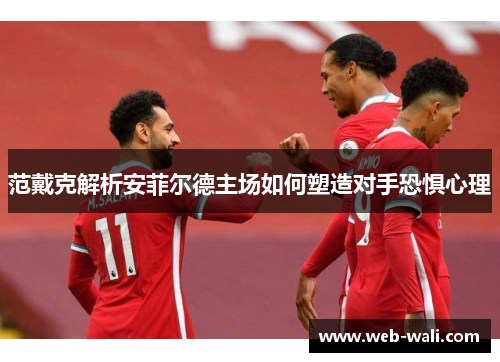 范戴克解析安菲尔德主场如何塑造对手恐惧心理