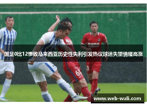 国足0比12惨败马来西亚历史性失利引发热议球迷失望情绪高涨