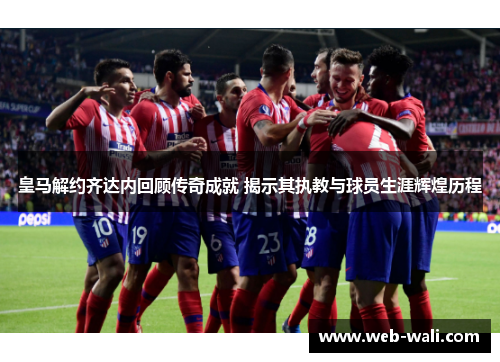 皇马解约齐达内回顾传奇成就 揭示其执教与球员生涯辉煌历程